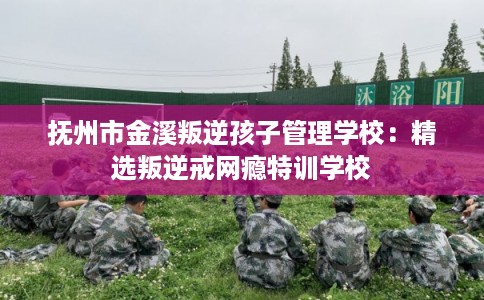 抚州市金溪叛逆孩子管理学校：精选叛逆戒网瘾特训学校