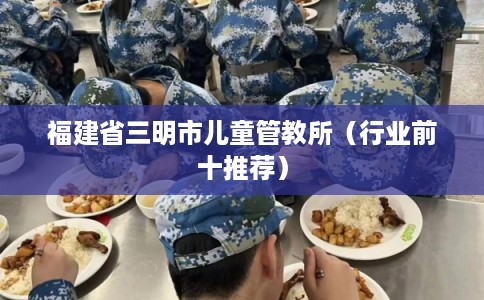 福建省三明市儿童管教所（行业前十推荐）