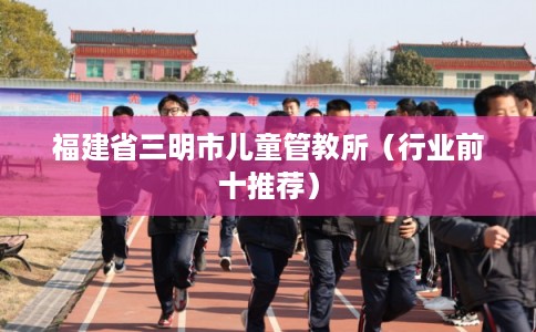 福建省三明市儿童管教所（行业前十推荐）