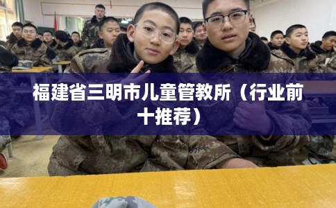 福建省三明市儿童管教所（行业前十推荐）