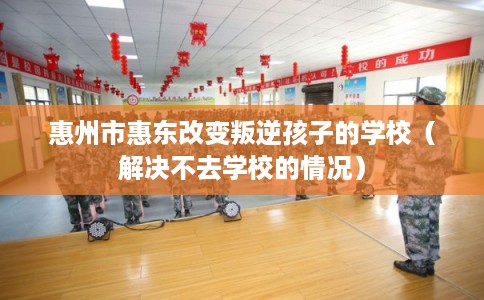 惠州市惠东改变叛逆孩子的学校（解决不去学校的情况）