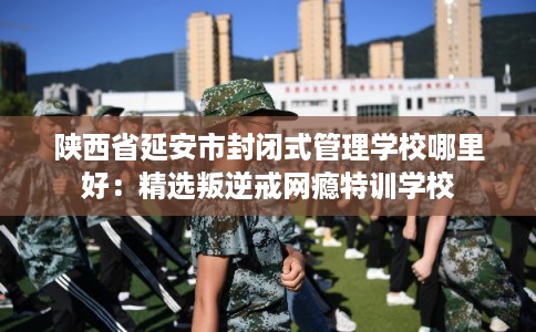 陕西省延安市封闭式管理学校哪里好：精选叛逆戒网瘾特训学校