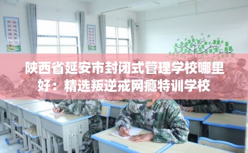 陕西省延安市封闭式管理学校哪里好：精选叛逆戒网瘾特训学校