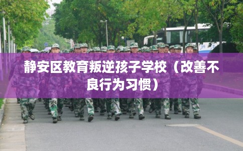 静安区教育叛逆孩子学校（改善不良行为习惯）