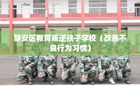 静安区教育叛逆孩子学校（改善不良行为习惯）