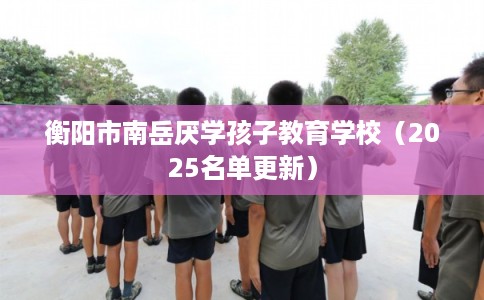 衡阳市南岳厌学孩子教育学校（2025名单更新）
