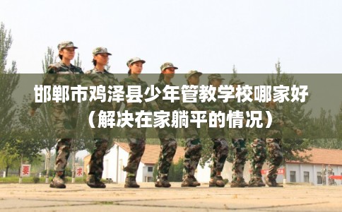 邯郸市鸡泽县少年管教学校哪家好（解决在家躺平的情况）