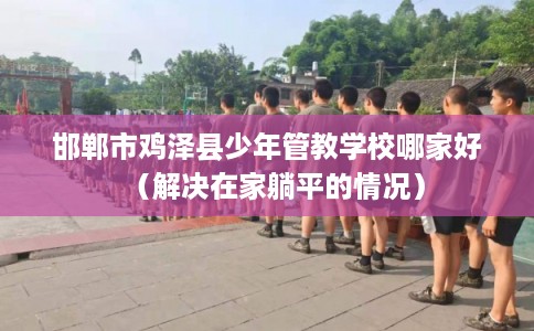 邯郸市鸡泽县少年管教学校哪家好（解决在家躺平的情况）