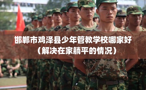 邯郸市鸡泽县少年管教学校哪家好（解决在家躺平的情况）