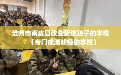 沧州市南皮县改变叛逆孩子的学校（专门戒游戏瘾的学校）