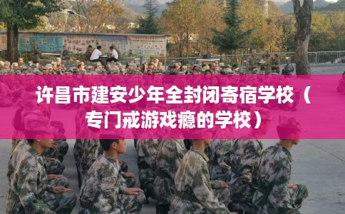 许昌市建安少年全封闭寄宿学校（专门戒游戏瘾的学校）