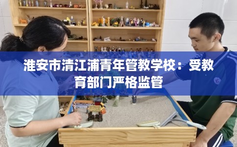 淮安市清江浦青年管教学校：受教育部门严格监管
