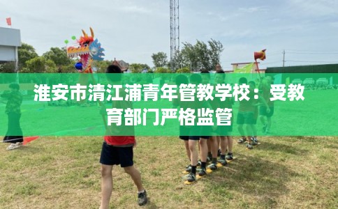 淮安市清江浦青年管教学校：受教育部门严格监管