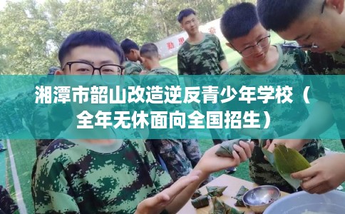 湘潭市韶山改造逆反青少年学校（全年无休面向全国招生）