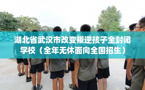 湖北省武汉市改变叛逆孩子全封闭学校（全年无休面向全国招生）