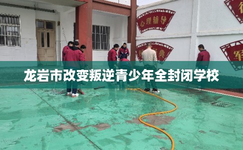 龙岩市改变叛逆青少年全封闭学校