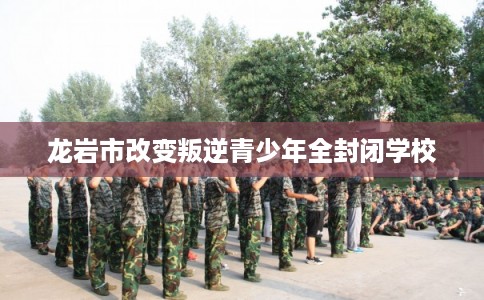 龙岩市改变叛逆青少年全封闭学校