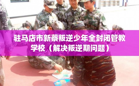 驻马店市新蔡叛逆少年全封闭管教学校（解决叛逆期问题）