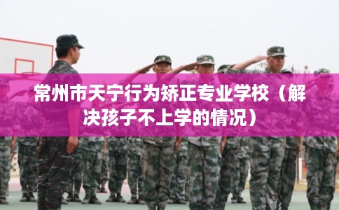 常州市天宁行为矫正专业学校（解决孩子不上学的情况）