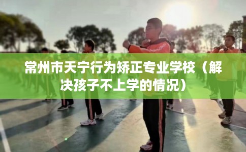 常州市天宁行为矫正专业学校（解决孩子不上学的情况）