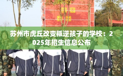 苏州市虎丘改变叛逆孩子的学校：2025年招生信息公布