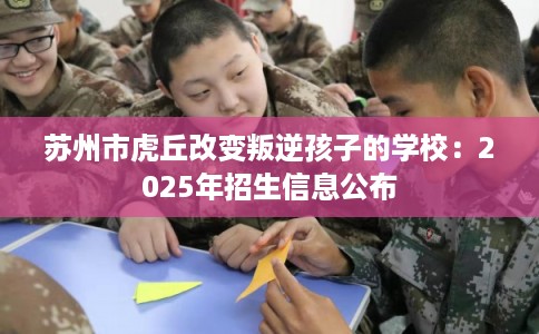 苏州市虎丘改变叛逆孩子的学校：2025年招生信息公布