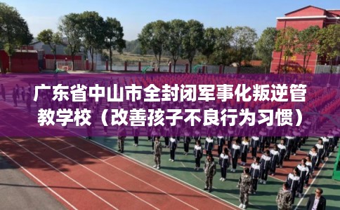 广东省中山市全封闭军事化叛逆管教学校（改善孩子不良行为习惯）