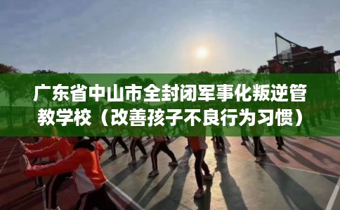 广东省中山市全封闭军事化叛逆管教学校（改善孩子不良行为习惯）
