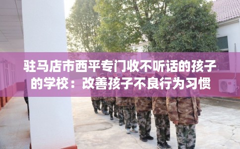驻马店市西平专门收不听话的孩子的学校：改善孩子不良行为习惯