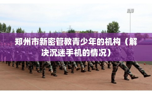 郑州市新密管教青少年的机构（解决沉迷手机的情况）