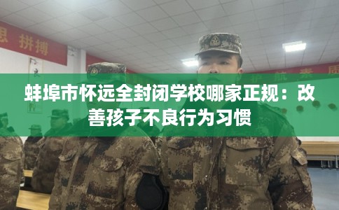 蚌埠市怀远全封闭学校哪家正规：改善孩子不良行为习惯