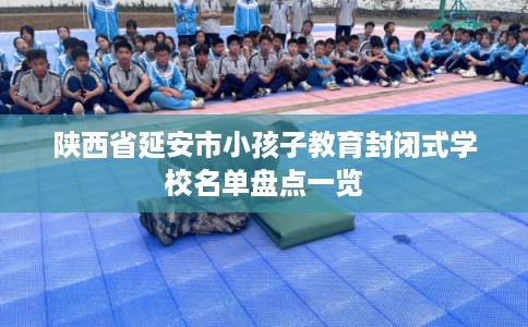 陕西省延安市小孩子教育封闭式学校名单盘点一览