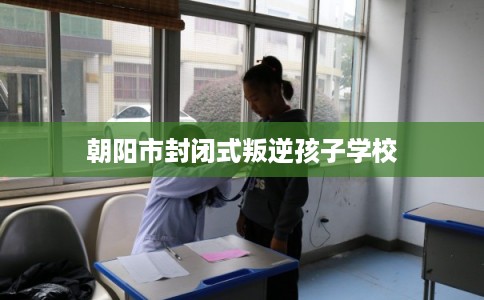 朝阳市封闭式叛逆孩子学校
