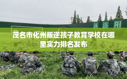 茂名市化州叛逆孩子教育学校在哪里实力排名发布