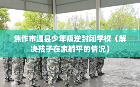 焦作市温县少年叛逆封闭学校（解决孩子在家躺平的情况）