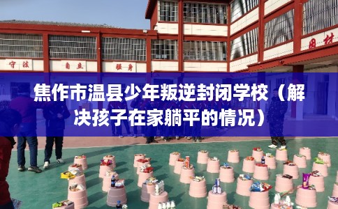 焦作市温县少年叛逆封闭学校（解决孩子在家躺平的情况）