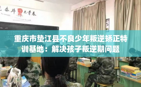 重庆市垫江县不良少年叛逆矫正特训基地：解决孩子叛逆期问题
