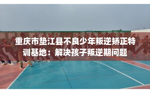 重庆市垫江县不良少年叛逆矫正特训基地：解决孩子叛逆期问题