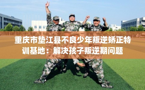 重庆市垫江县不良少年叛逆矫正特训基地：解决孩子叛逆期问题