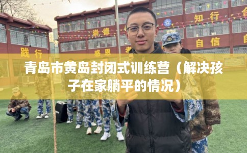 青岛市黄岛封闭式训练营（解决孩子在家躺平的情况）