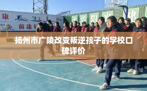 扬州市广陵改变叛逆孩子的学校口碑评价