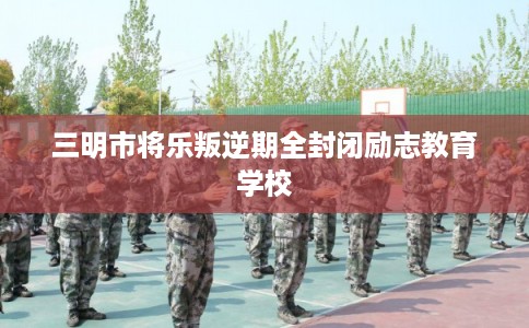 三明市将乐叛逆期全封闭励志教育学校