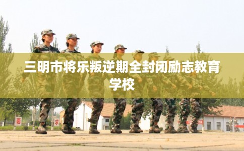 三明市将乐叛逆期全封闭励志教育学校
