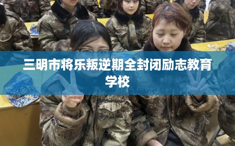 三明市将乐叛逆期全封闭励志教育学校