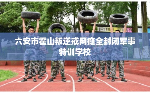 六安市霍山叛逆戒网瘾全封闭军事特训学校