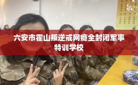 六安市霍山叛逆戒网瘾全封闭军事特训学校
