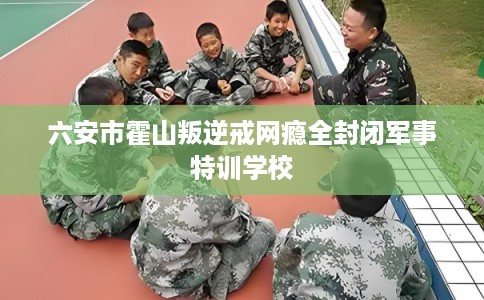 六安市霍山叛逆戒网瘾全封闭军事特训学校