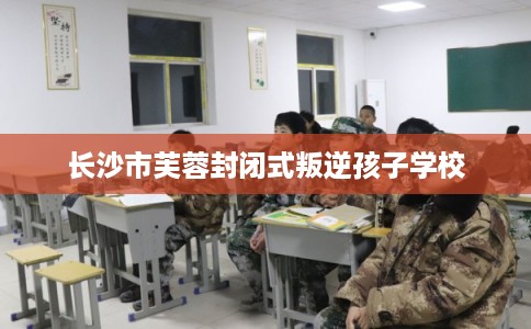 长沙市芙蓉封闭式叛逆孩子学校