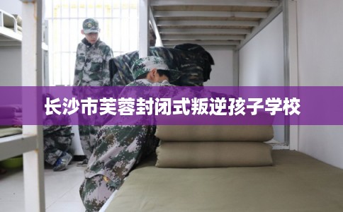 长沙市芙蓉封闭式叛逆孩子学校