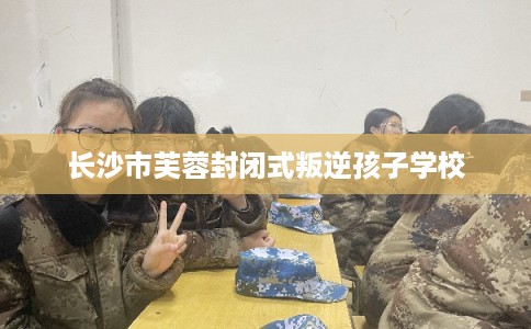 长沙市芙蓉封闭式叛逆孩子学校